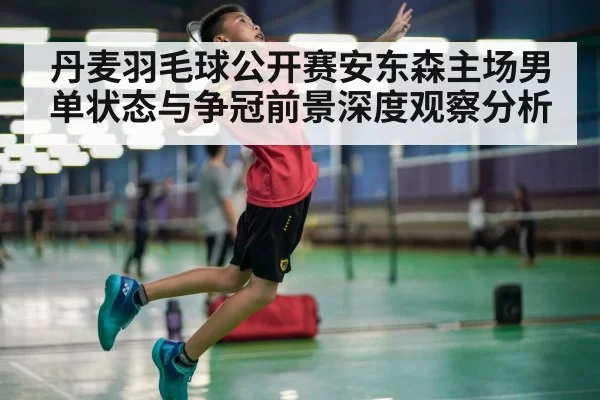 丹麦羽毛球公开赛安东森主场男单状态与争冠前景深度观察分析
